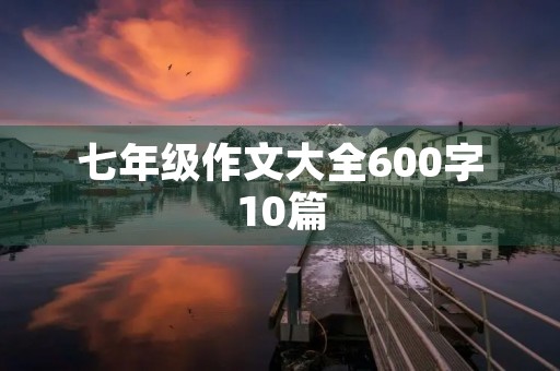 七年级作文大全600字10篇 七年级作文大全600字10篇