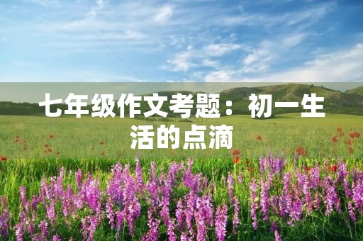 七年级作文考题:初一生活的点滴 七年级作文考题:初一生活的点滴