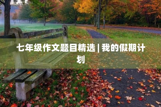 七年级作文题目精选 | 我的假期计划 七年级作文题目精选 | 我的假期计划