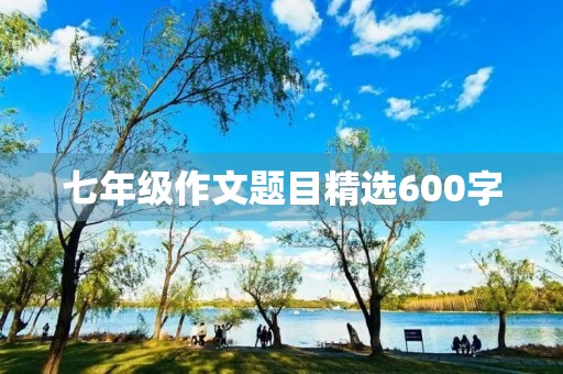 七年级作文题目精选600字 七年级作文题目精选600字