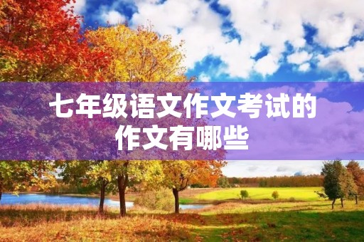七年级语文作文考试的作文有哪些 七年级语文作文考试的作文有哪些