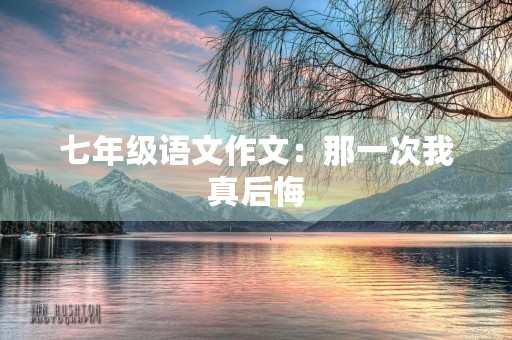 七年级语文作文:那一次我真后悔 七年级语文作文:那一次我真后悔