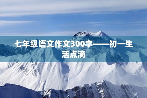 七年级语文作文300字——初一生活点滴 七年级语文作文300字——初一生活点滴