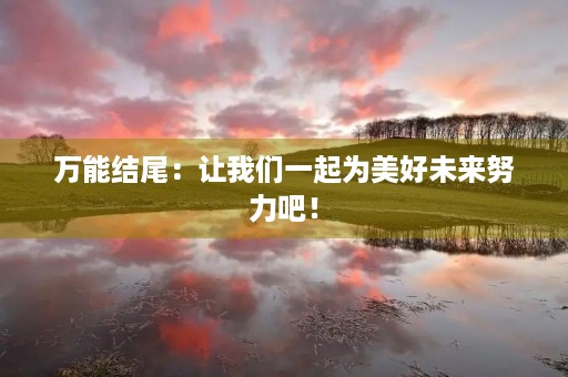 万能结尾:让我们一起为美好未来努力吧! 万能结尾:让我们一起为美好未来努力吧!