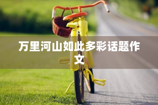 万里河山如此多彩话题作文 万里河山如此多彩话题作文