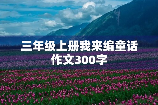 三年级上册我来编童话作文300字 三年级上册我来编童话作文300字