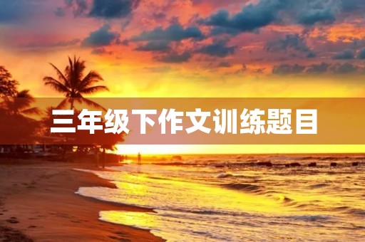 三年级下作文训练题目 三年级下作文训练题目