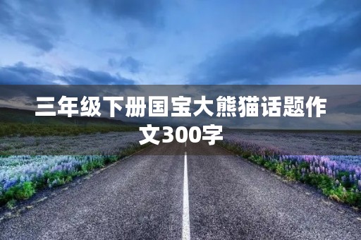 三年级下册国宝大熊猫话题作文300字 三年级下册国宝大熊猫话题作文300字