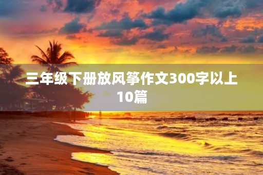 三年级下册放风筝作文300字以上10篇 三年级下册放风筝作文300字以上10篇