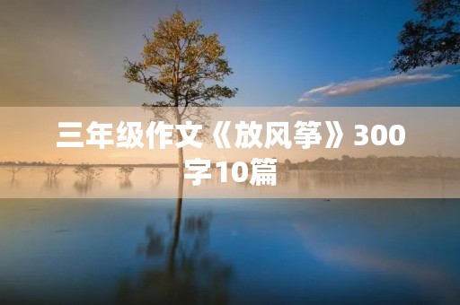 三年级作文《放风筝》300字10篇 三年级作文《放风筝》300字10篇