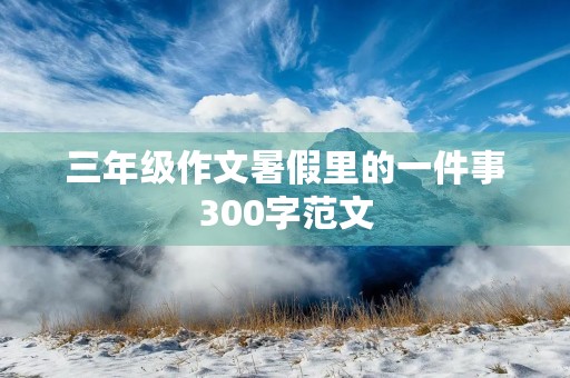 三年级作文暑假里的一件事300字范文 三年级作文暑假里的一件事300字范文