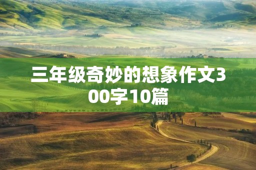 三年级奇妙的想象作文300字10篇 三年级奇妙的想象作文300字10篇