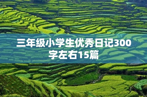 三年级小学生优秀日记300字左右15篇 三年级小学生优秀日记300字左右15篇