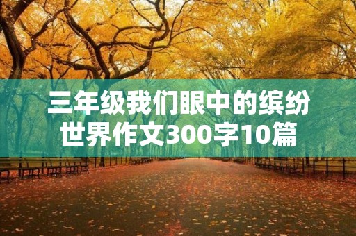 三年级我们眼中的缤纷世界作文300字10篇 三年级我们眼中的缤纷世界作文300字10篇