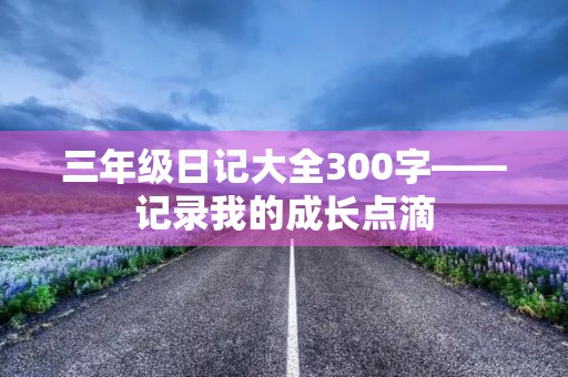 三年级日记大全300字——记录我的成长点滴