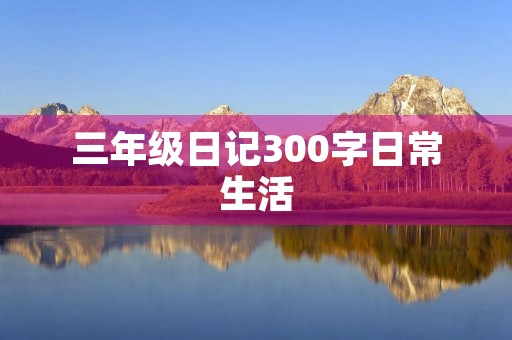 三年级日记300字日常生活 三年级日记300字日常生活