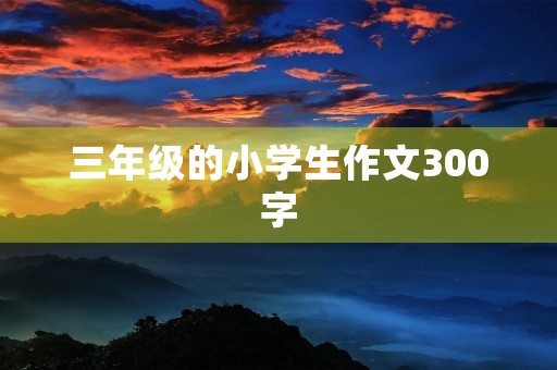 三年级的小学生作文300字 三年级的小学生作文300字