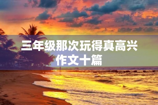 三年级那次玩得真高兴作文十篇 三年级那次玩得真高兴作文十篇