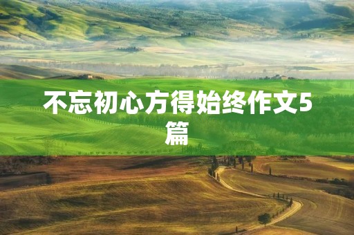 不忘初心方得始终作文5篇 不忘初心方得始终作文5篇