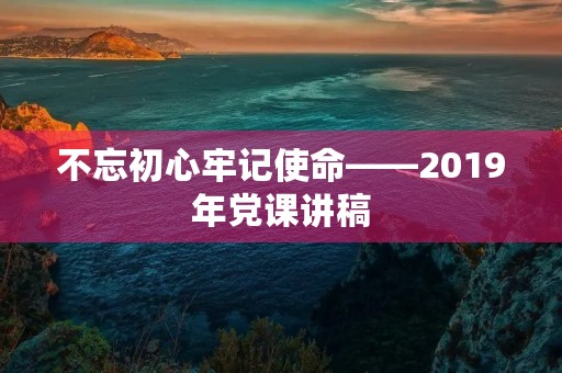 不忘初心牢记使命——2019年党课讲稿