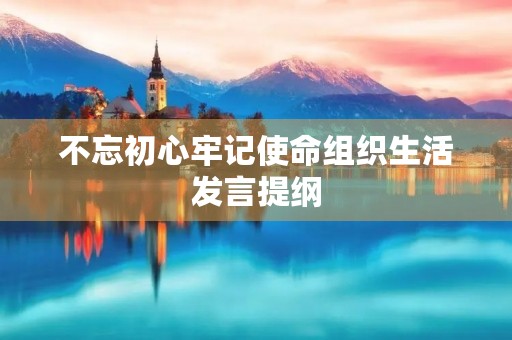 不忘初心牢记使命组织生活发言提纲,组织生活的会议内容 不忘初心牢记使命组织生活发言提纲,组织生活的会议内容