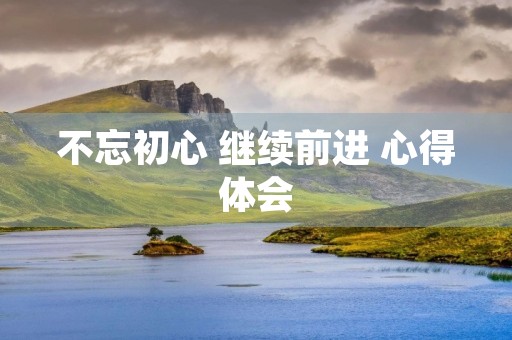不忘初心 继续前进 心得体会 不忘初心 继续前进 心得体会
