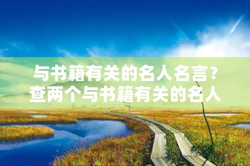 与书籍有关的名人名言?查两个与书籍有关的名人名言 与书籍有关的名人名言?查两个与书籍有关的名人名言