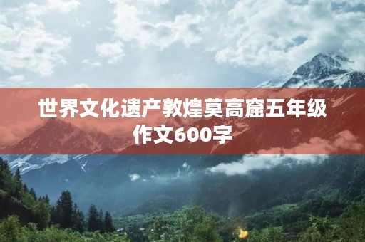 世界文化遗产敦煌莫高窟五年级作文600字 世界文化遗产敦煌莫高窟五年级作文600字