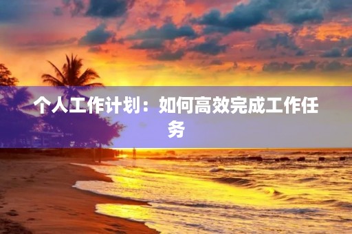 个人工作计划:如何高效完成工作任务 个人工作计划:如何高效完成工作任务