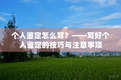 个人鉴定怎么写?——写好个人鉴定的技巧与注意事项 个人鉴定怎么写?——写好个人鉴定的技巧与注意事项