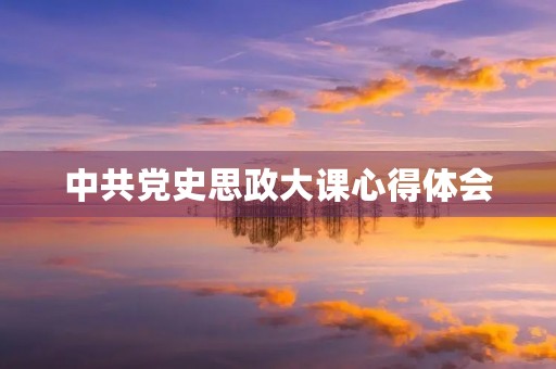 中共党史思政大课心得体会 中共党史思政大课心得体会