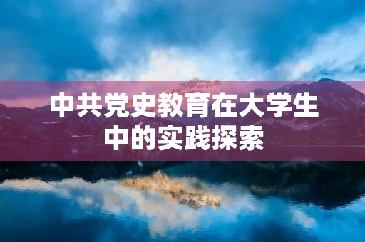 中共党史教育在大学生中的实践探索 中共党史教育在大学生中的实践探索