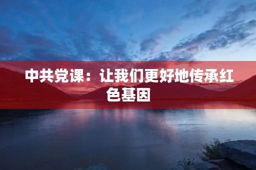 中共党课:让我们更好地传承红色基因 中共党课:让我们更好地传承红色基因
