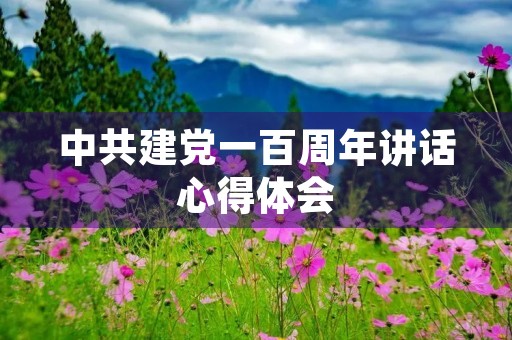 中共建党一百周年讲话心得体会 中共建党一百周年讲话心得体会