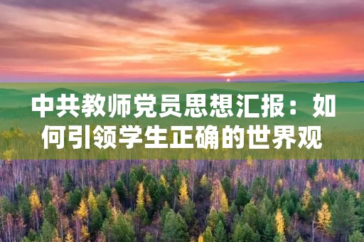 中共教师党员思想汇报:如何引领学生正确的世界观 中共教师党员思想汇报:如何引领学生正确的世界观
