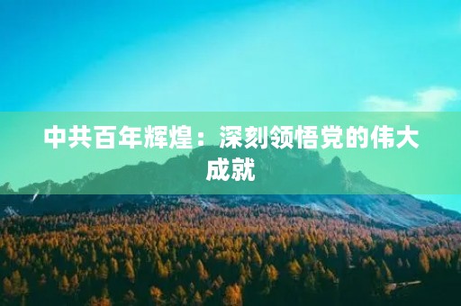中共百年辉煌：深刻领悟党的伟大成就