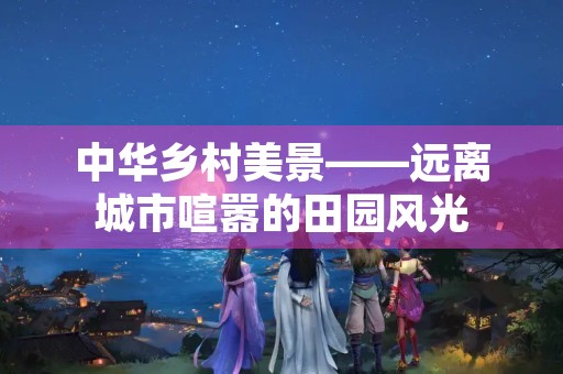 中华乡村美景——远离城市喧嚣的田园风光 中华乡村美景——远离城市喧嚣的田园风光