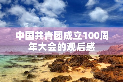 中国共青团成立100周年大会的观后感 中国共青团成立100周年大会的观后感