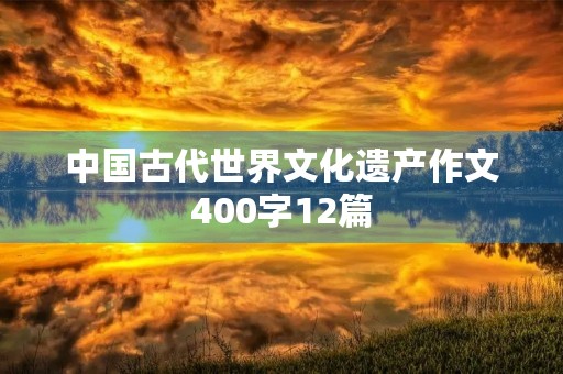 中国古代世界文化遗产作文400字12篇 中国古代世界文化遗产作文400字12篇