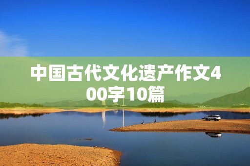 中国古代文化遗产作文400字10篇 中国古代文化遗产作文400字10篇