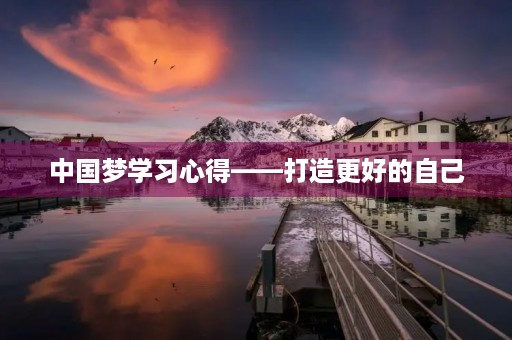 中国梦学习心得——打造更好的自己 中国梦学习心得——打造更好的自己