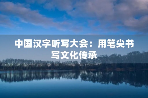 中国汉字听写大会:用笔尖书写文化传承 中国汉字听写大会:用笔尖书写文化传承