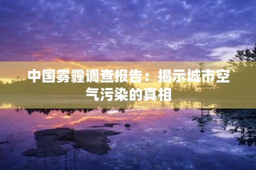 中国雾霾调查报告:揭示城市空气污染的真相 中国雾霾调查报告:揭示城市空气污染的真相