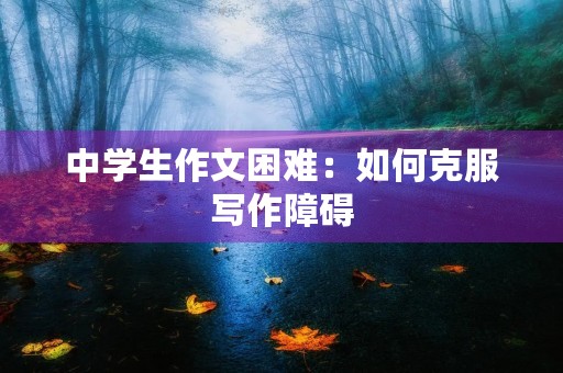 中学生作文困难:如何克服写作障碍 中学生作文困难:如何克服写作障碍