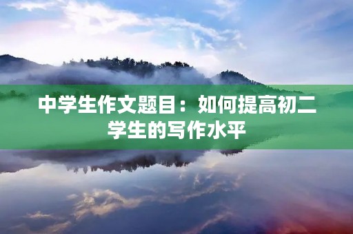 中学生作文题目:如何提高初二学生的写作水平 中学生作文题目:如何提高初二学生的写作水平
