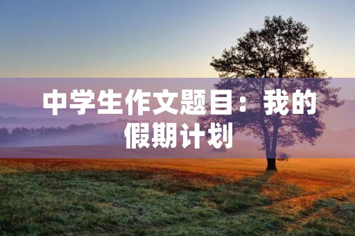 中学生作文题目:我的假期计划 中学生作文题目:我的假期计划