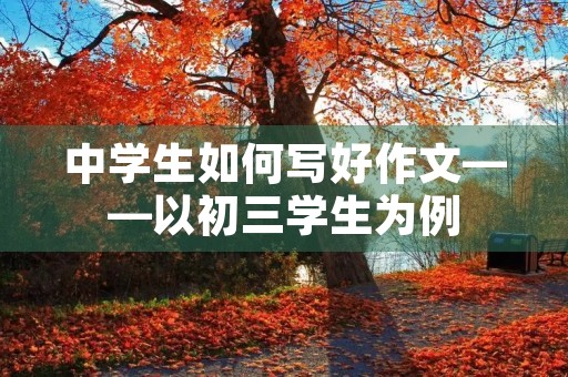 中学生如何写好作文——以初三学生为例 中学生如何写好作文——以初三学生为例