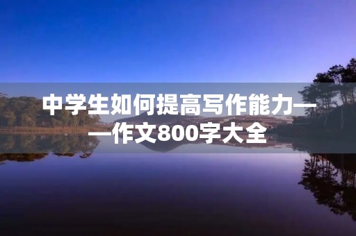 中学生如何提高写作能力——作文800字大全 中学生如何提高写作能力——作文800字大全