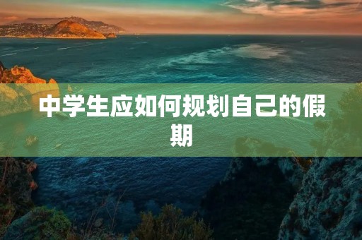中学生应如何规划自己的假期 中学生应如何规划自己的假期