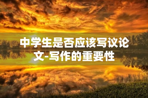中学生是否应该写议论文-写作的重要性 中学生是否应该写议论文-写作的重要性
